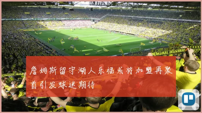 詹姆斯留守湖人乐福或将加盟再聚首引发球迷期待