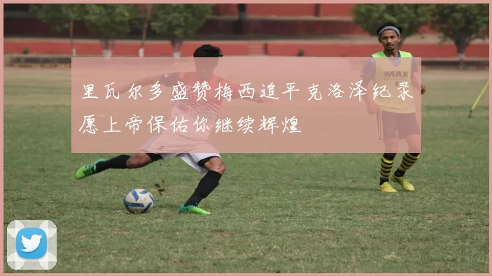 里瓦尔多盛赞梅西追平克洛泽纪录愿上帝保佑你继续辉煌