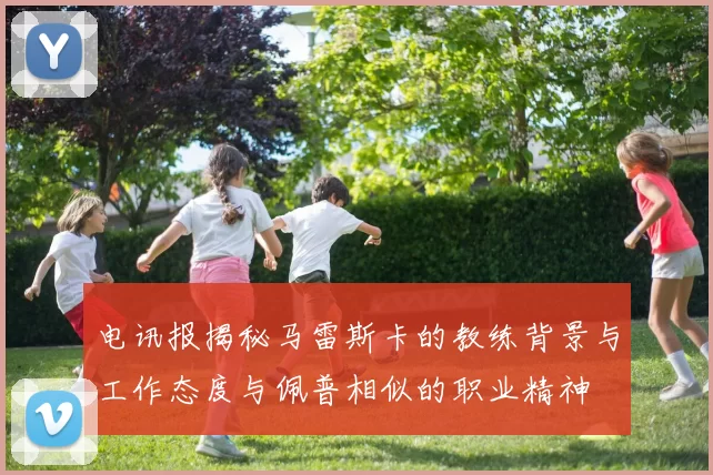 电讯报揭秘马雷斯卡的教练背景与工作态度与佩普相似的职业精神