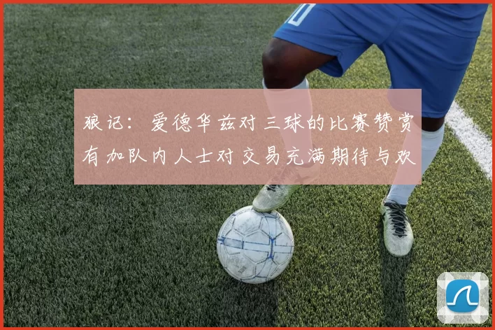 狼记：爱德华兹对三球的比赛赞赏有加队内人士对交易充满期待与欢欣
